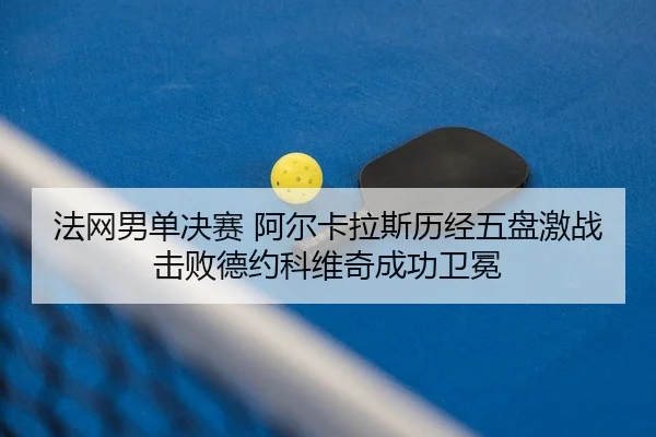法网男单决赛 阿尔卡拉斯历经五盘激战击败德约科维奇成功卫冕