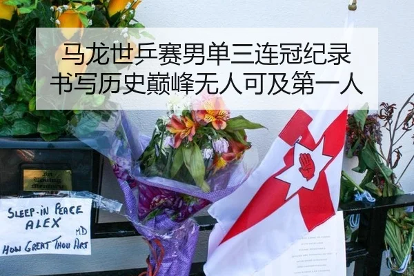 马龙世乒赛男单三连冠纪录 书写历史巅峰无人可及第一人